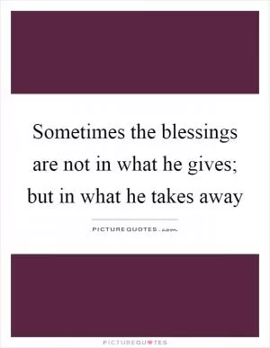 Sometimes the blessings are not in what he gives; but in what he takes away Picture Quote #1