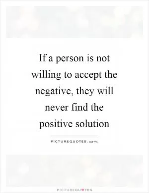 If a person is not willing to accept the negative, they will never find the positive solution Picture Quote #1
