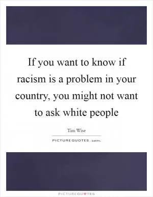 If you want to know if racism is a problem in your country, you might not want to ask white people Picture Quote #1