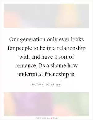 Our generation only ever looks for people to be in a relationship with and have a sort of romance. Its a shame how underrated friendship is Picture Quote #1
