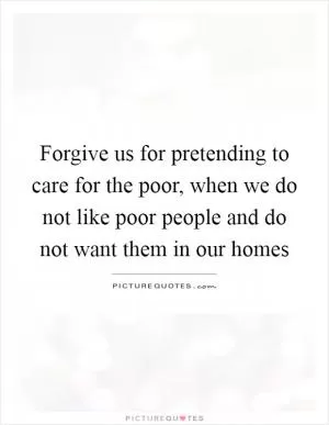 Forgive us for pretending to care for the poor, when we do not like poor people and do not want them in our homes Picture Quote #1