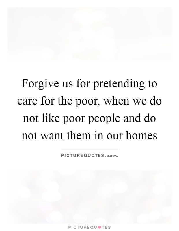 Forgive us for pretending to care for the poor, when we do not like poor people and do not want them in our homes Picture Quote #1