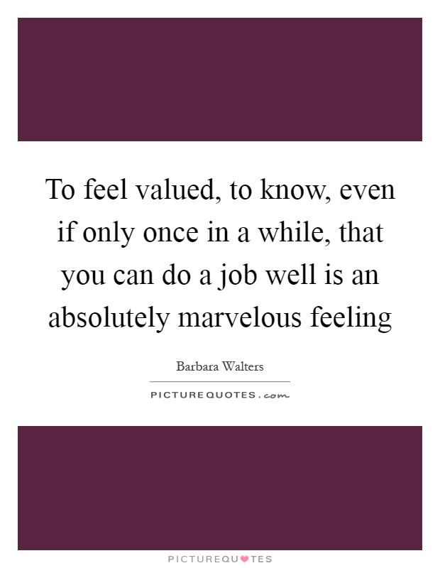 To feel valued, to know, even if only once in a while, that you can do a job well is an absolutely marvelous feeling Picture Quote #1