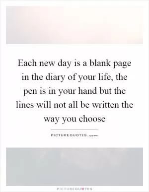 Each new day is a blank page in the diary of your life, the pen is in your hand but the lines will not all be written the way you choose Picture Quote #1