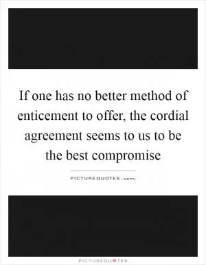 If one has no better method of enticement to offer, the cordial agreement seems to us to be the best compromise Picture Quote #1