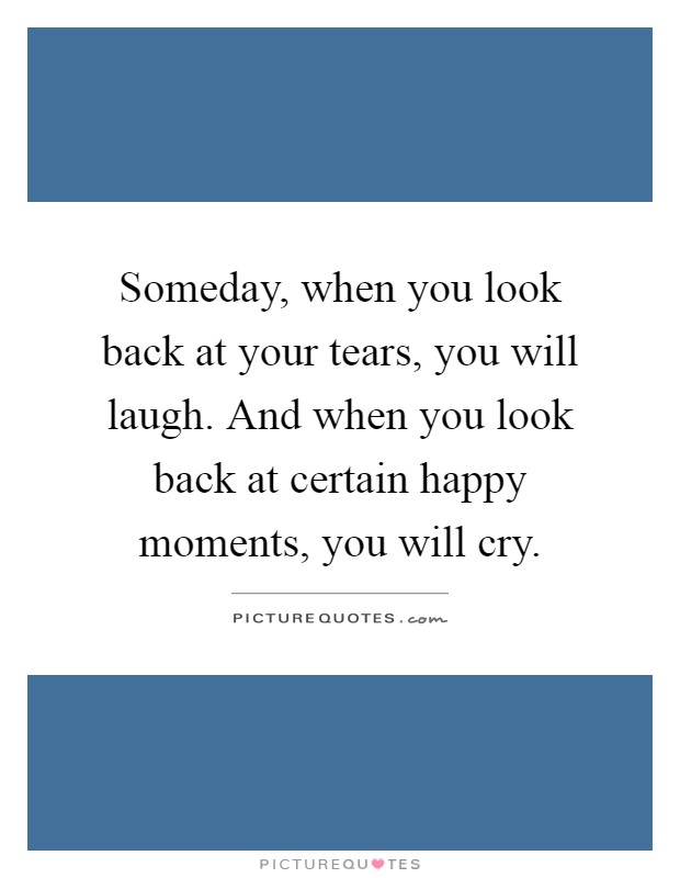 Someday, when you look back at your tears, you will laugh. And when you look back at certain happy moments, you will cry Picture Quote #1