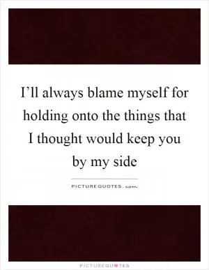 I’ll always blame myself for holding onto the things that I thought would keep you by my side Picture Quote #1