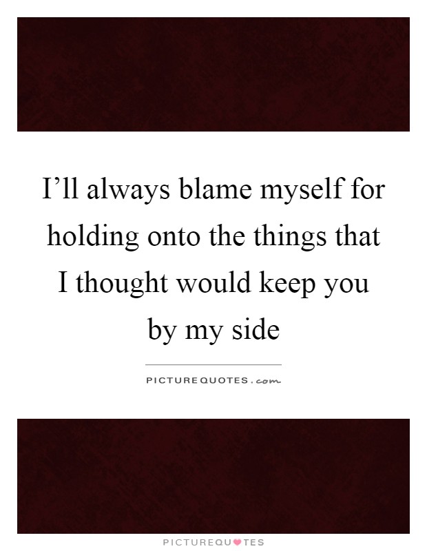 I'll always blame myself for holding onto the things that I thought would keep you by my side Picture Quote #1