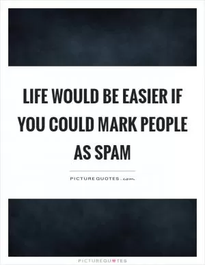 Life would be easier if you could mark people as spam Picture Quote #1