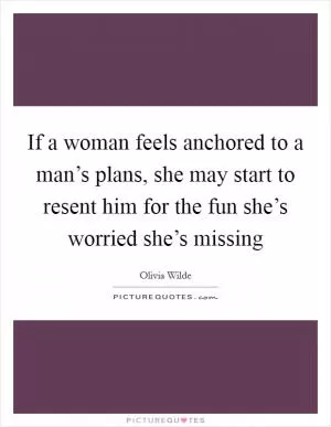 If a woman feels anchored to a man’s plans, she may start to resent him for the fun she’s worried she’s missing Picture Quote #1
