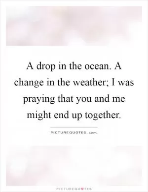 A drop in the ocean. A change in the weather; I was praying that you and me might end up together Picture Quote #1