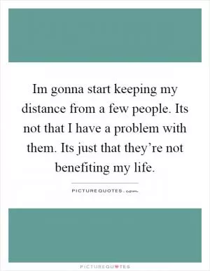 Im gonna start keeping my distance from a few people. Its not that I have a problem with them. Its just that they’re not benefiting my life Picture Quote #1