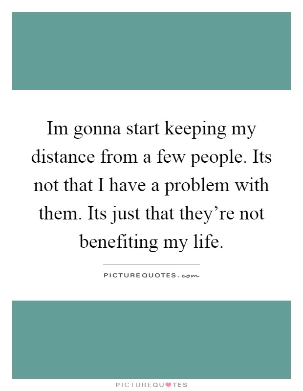 Im gonna start keeping my distance from a few people. Its not that I have a problem with them. Its just that they're not benefiting my life Picture Quote #1