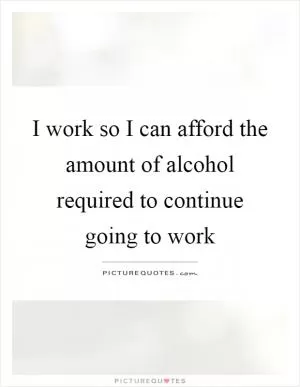 I work so I can afford the amount of alcohol required to continue going to work Picture Quote #1