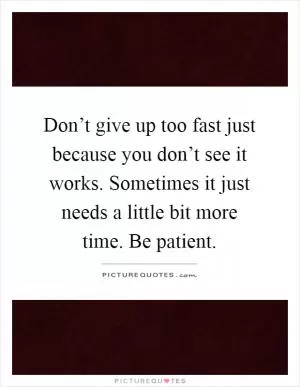 Don’t give up too fast just because you don’t see it works. Sometimes it just needs a little bit more time. Be patient Picture Quote #1