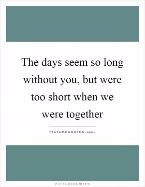 The days seem so long without you, but were too short when we were together Picture Quote #1