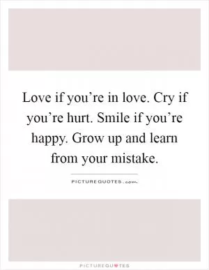 Love if you’re in love. Cry if you’re hurt. Smile if you’re happy. Grow up and learn from your mistake Picture Quote #1