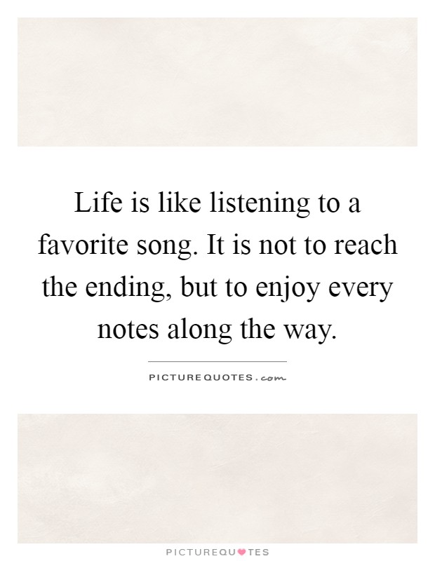 Life is like listening to a favorite song. It is not to reach the ending, but to enjoy every notes along the way Picture Quote #1