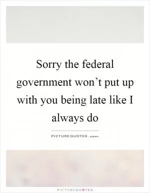 Sorry the federal government won’t put up with you being late like I always do Picture Quote #1