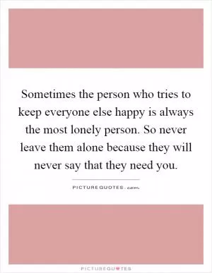Sometimes the person who tries to keep everyone else happy is always the most lonely person. So never leave them alone because they will never say that they need you Picture Quote #1
