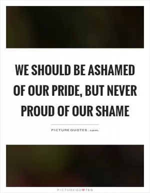 We should be ashamed of our pride, but never proud of our shame Picture Quote #1