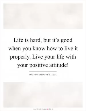 Life is hard, but it’s good when you know how to live it properly. Live your life with your positive attitude! Picture Quote #1