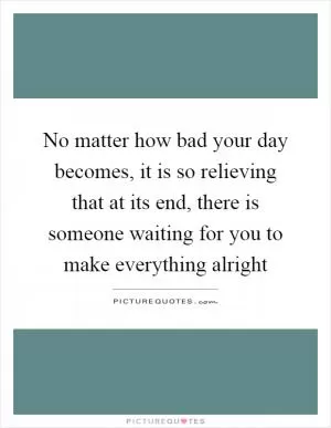 No matter how bad your day becomes, it is so relieving that at its end, there is someone waiting for you to make everything alright Picture Quote #1