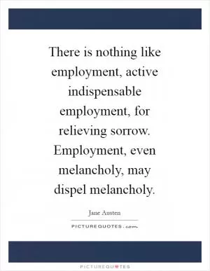 There is nothing like employment, active indispensable employment, for relieving sorrow. Employment, even melancholy, may dispel melancholy Picture Quote #1
