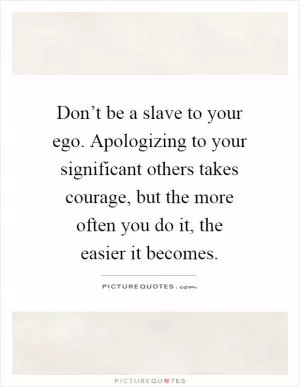 Don’t be a slave to your ego. Apologizing to your significant others takes courage, but the more often you do it, the easier it becomes Picture Quote #1