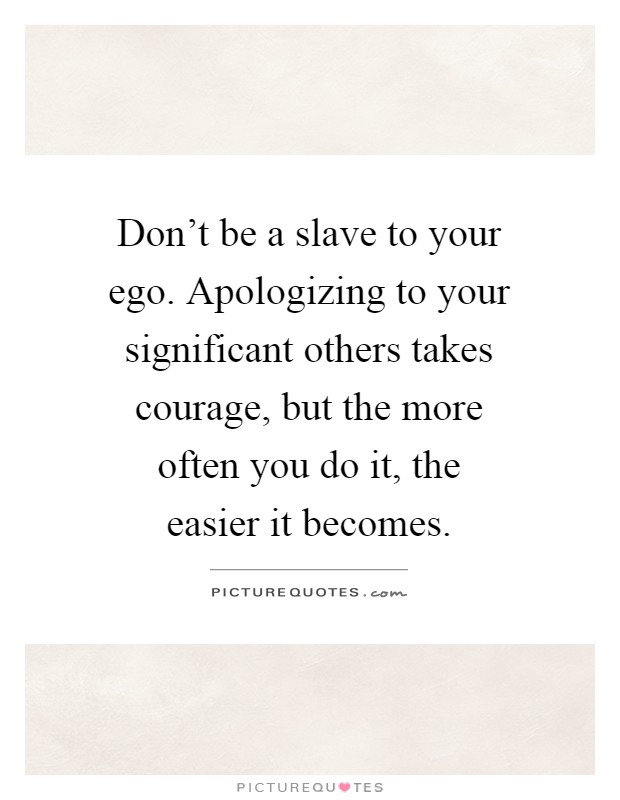Don't be a slave to your ego. Apologizing to your significant others takes courage, but the more often you do it, the easier it becomes Picture Quote #1