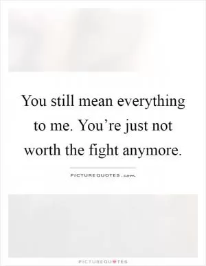You still mean everything to me. You’re just not worth the fight anymore Picture Quote #1