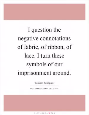 I question the negative connotations of fabric, of ribbon, of lace. I turn these symbols of our imprisonment around Picture Quote #1