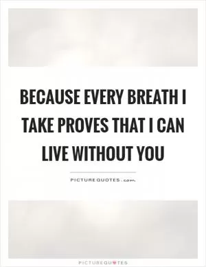 Because every breath I take proves that I can live without you Picture Quote #1