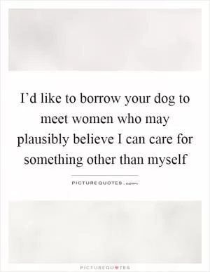 I’d like to borrow your dog to meet women who may plausibly believe I can care for something other than myself Picture Quote #1