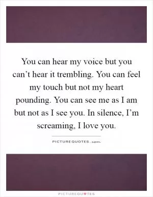 You can hear my voice but you can’t hear it trembling. You can feel my touch but not my heart pounding. You can see me as I am but not as I see you. In silence, I’m screaming, I love you Picture Quote #1