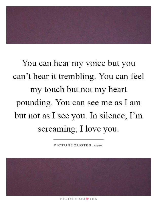 You can hear my voice but you can't hear it trembling. You can feel my touch but not my heart pounding. You can see me as I am but not as I see you. In silence, I'm screaming, I love you Picture Quote #1
