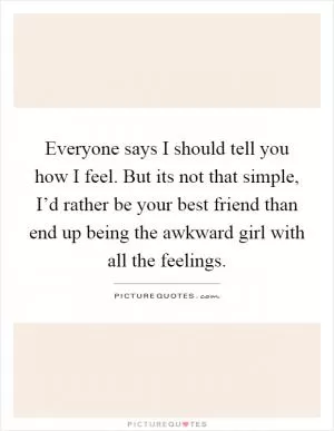 Everyone says I should tell you how I feel. But its not that simple, I’d rather be your best friend than end up being the awkward girl with all the feelings Picture Quote #1