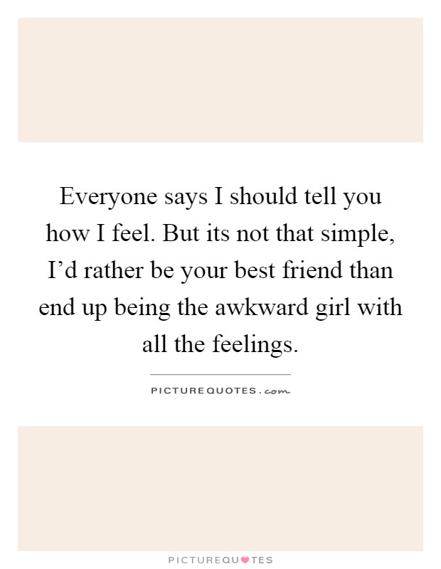 Everyone says I should tell you how I feel. But its not that simple, I'd rather be your best friend than end up being the awkward girl with all the feelings Picture Quote #1