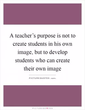 A teacher’s purpose is not to create students in his own image, but to develop students who can create their own image Picture Quote #1