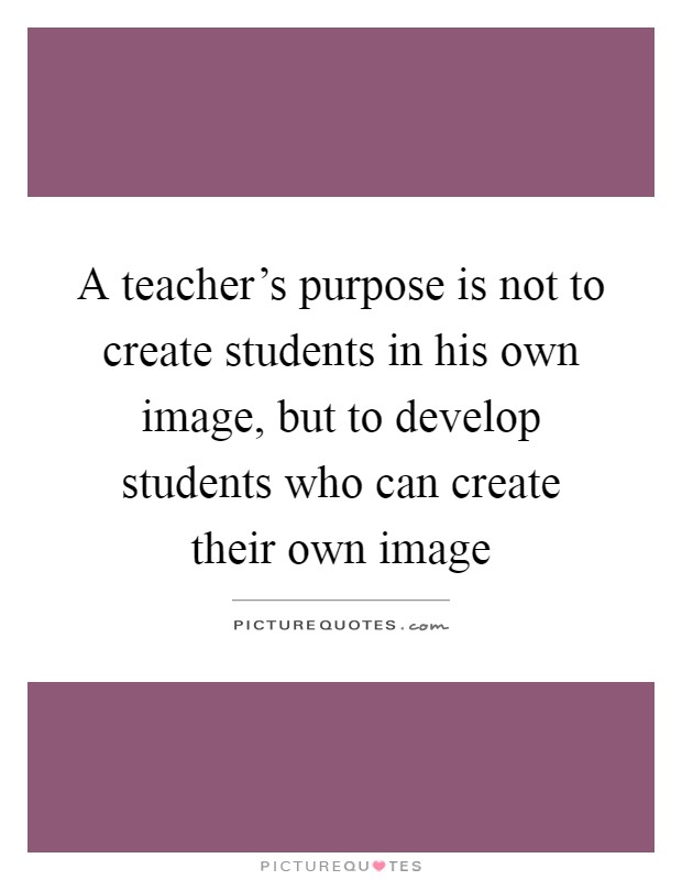 A teacher's purpose is not to create students in his own image ...