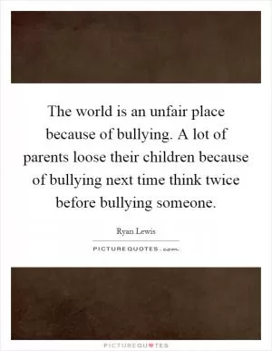 The world is an unfair place because of bullying. A lot of parents loose their children because of bullying next time think twice before bullying someone Picture Quote #1