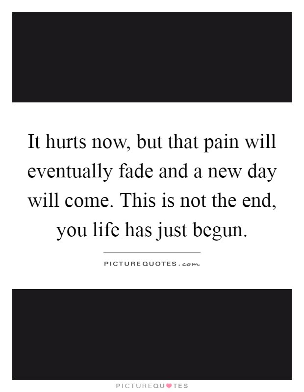 It hurts now, but that pain will eventually fade and a new day will come. This is not the end, you life has just begun Picture Quote #1