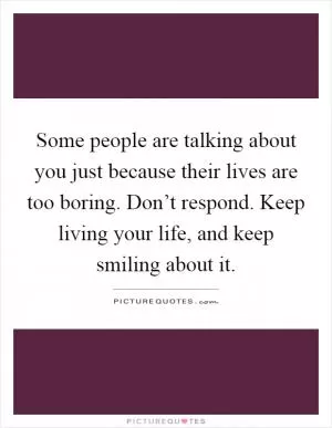 Some people are talking about you just because their lives are too boring. Don’t respond. Keep living your life, and keep smiling about it Picture Quote #1