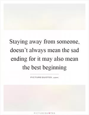 Staying away from someone, doesn’t always mean the sad ending for it may also mean the best beginning Picture Quote #1