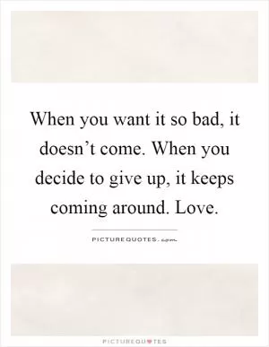 When you want it so bad, it doesn’t come. When you decide to give up, it keeps coming around. Love Picture Quote #1