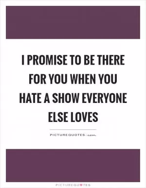 I promise to be there for you when you hate a show everyone else loves Picture Quote #1