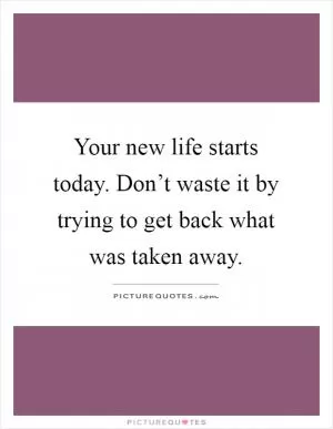 Your new life starts today. Don’t waste it by trying to get back what was taken away Picture Quote #1