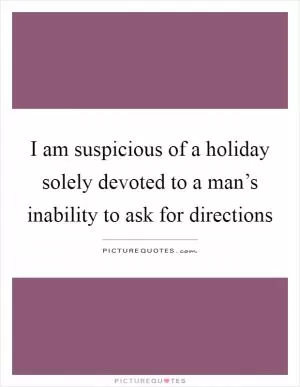 I am suspicious of a holiday solely devoted to a man’s inability to ask for directions Picture Quote #1