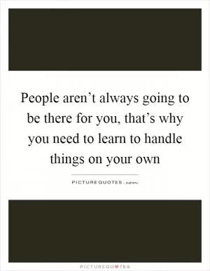 People aren’t always going to be there for you, that’s why you need to learn to handle things on your own Picture Quote #1