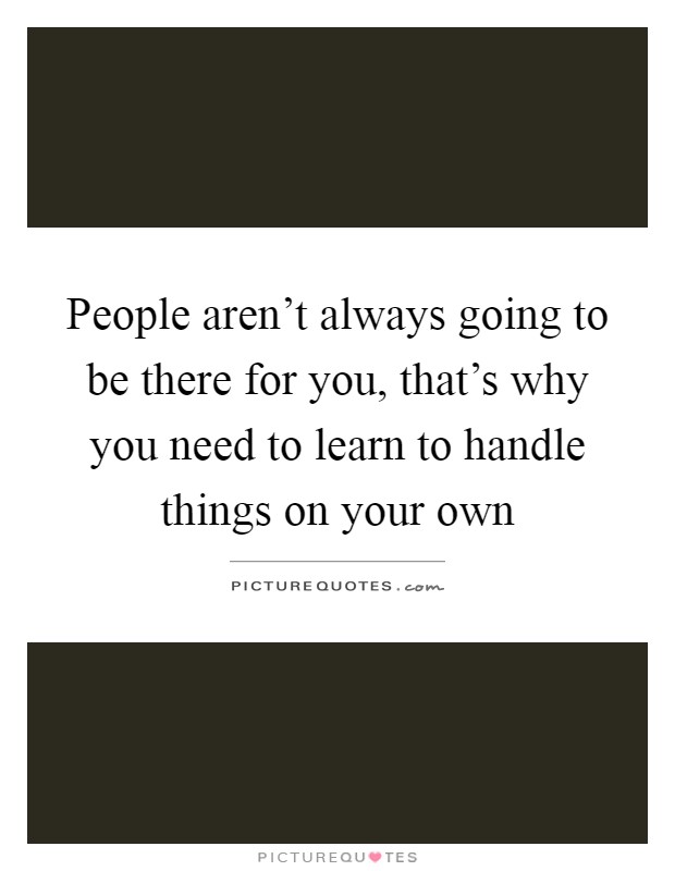 People aren't always going to be there for you, that's why you need to learn to handle things on your own Picture Quote #1